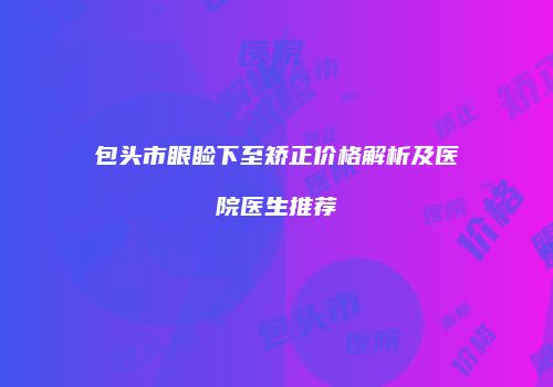 包头市眼睑下至矫正价格解析及医院医生推荐