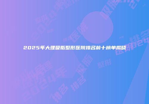 2025年大理吸脂整形医院排名前十榜单揭晓