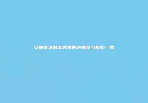 安康市注射丰唇术医院推荐与价格一览