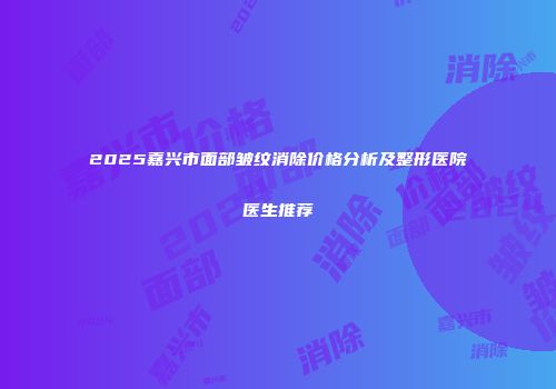 2025嘉兴市面部皱纹消除价格分析及整形医院医生推荐