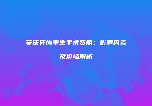 安庆牙齿重生手术费用：影响因素及价格解析