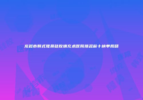 龙岩市韩式隆鼻硅胶填充术医院排名前十榜单揭晓