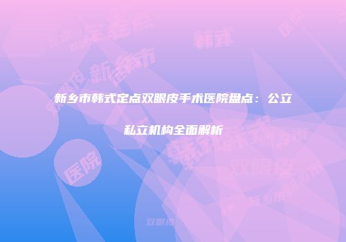新乡市韩式定点双眼皮手术医院盘点：公立私立机构全面解析