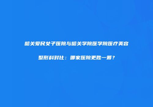 韶关爱民女子医院与韶关学院医学院医疗美容整形科对比：哪家医院更胜一筹？