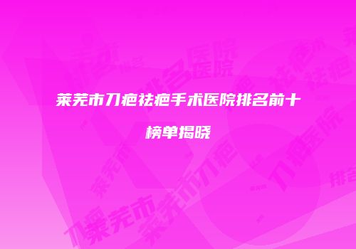 莱芜市刀疤祛疤手术医院排名前十榜单揭晓