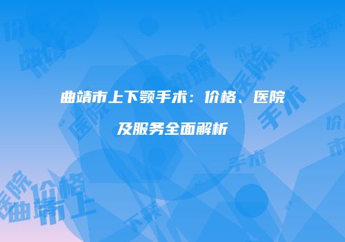 曲靖市上下颚手术：价格、医院及服务全面解析