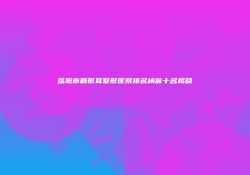 岳阳市畸形耳整形医院排名榜前十名揭晓