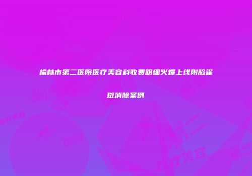 榆林市第二医院医疗美容科收费明细火爆上线附脸雀斑消除案例