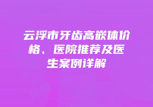 云浮市牙齿高嵌体价格、医院推荐及医生案例详解