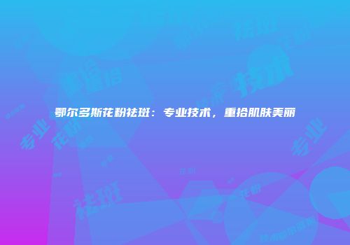 鄂尔多斯花粉祛斑：专业技术，重拾肌肤美丽