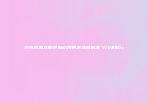 南京市韩式阴道缩阴术医院选择指南与口碑排行