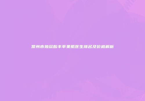 常州市玻尿酸丰苹果肌医生排名及价格解析