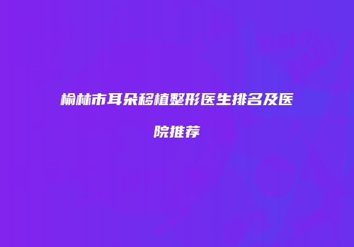 榆林市耳朵移植整形医生排名及医院推荐