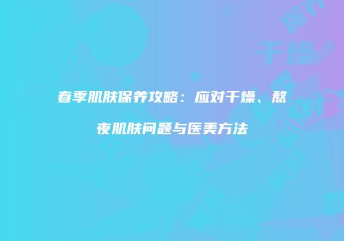春季肌肤保养攻略：应对干燥、熬夜肌肤问题与医美方法