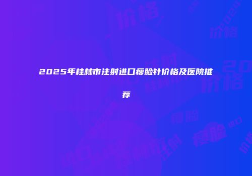 2025年桂林市注射进口瘦脸针价格及医院推荐