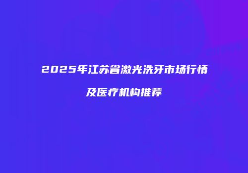 2025年江苏省激光洗牙市场行情及医疗机构推荐