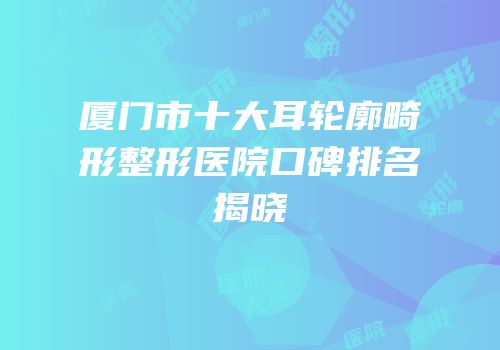 厦门市十大耳轮廓畸形整形医院口碑排名揭晓