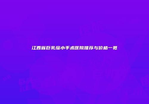 江西省巨乳缩小手术医院推荐与价格一览