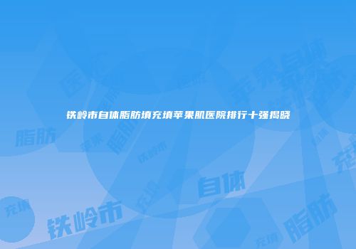 铁岭市自体脂肪填充填苹果肌医院排行十强揭晓