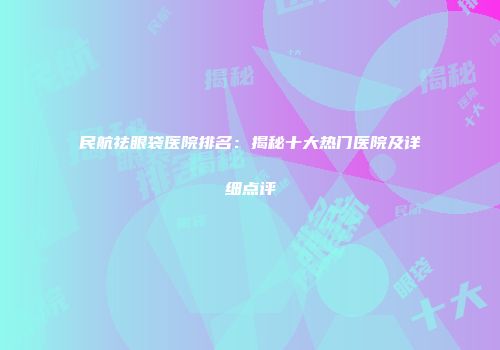 民航祛眼袋医院排名：揭秘十大热门医院及详细点评