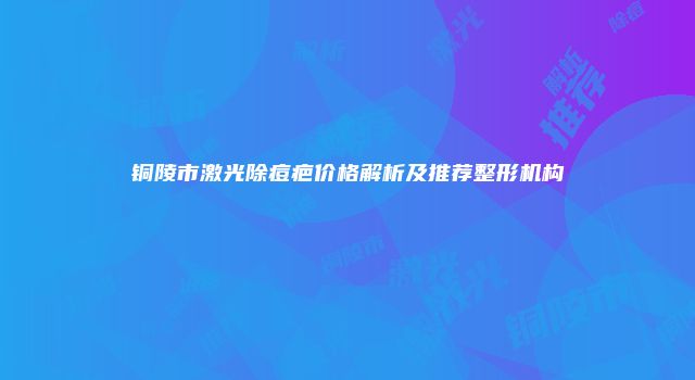 铜陵市激光除痘疤价格解析及推荐整形机构