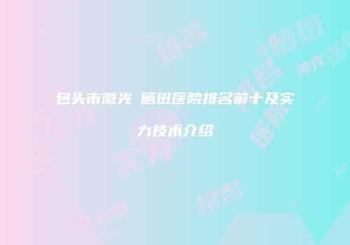 包头市激光袪晒斑医院排名前十及实力技术介绍