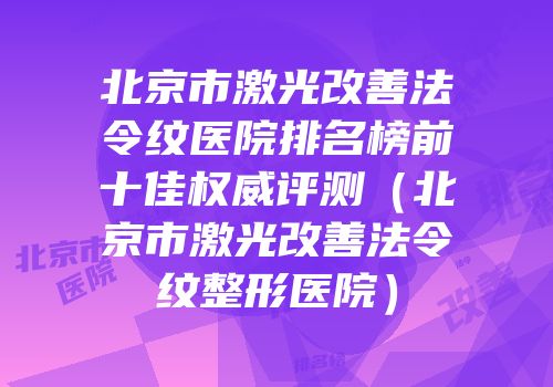 北京市激光改善法令纹医院排名榜前十佳权威评测（北京市激光改善法令纹整形医院）