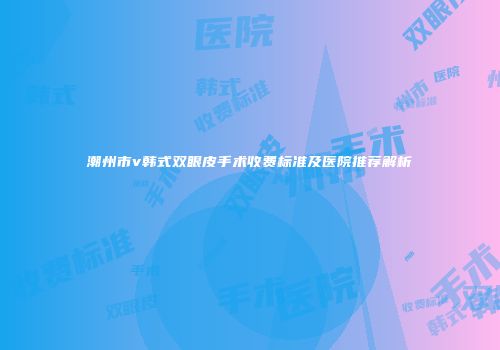 潮州市v韩式双眼皮手术收费标准及医院推荐解析