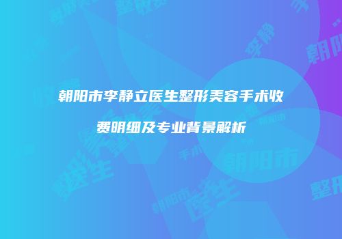 朝阳市李静立医生整形美容手术收费明细及专业背景解析