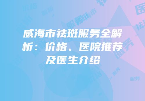 威海市祛斑服务全解析：价格、医院推荐及医生介绍