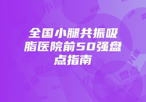 全国小腿共振吸脂医院前50强盘点指南