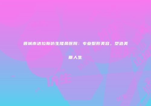 晋城市达拉斯仿生隆鼻医院：专业整形美容，塑造美丽人生