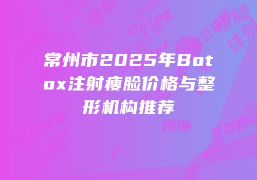 常州市2025年Botox注射瘦脸价格与整形机构推荐