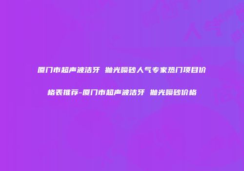 厦门市超声波洁牙 抛光喷砂人气专家热门项目价格表推荐-厦门市超声波洁牙 抛光喷砂价格
