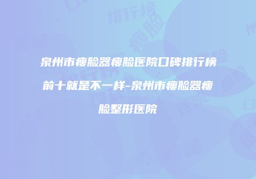 泉州市瘦脸器瘦脸医院口碑排行榜前十就是不一样-泉州市瘦脸器瘦脸整形医院