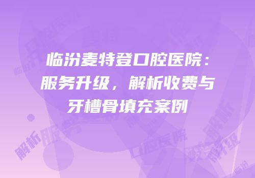 临汾麦特登口腔医院：服务升级，解析收费与牙槽骨填充案例