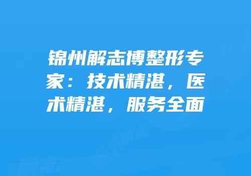 锦州解志博整形专家：技术精湛，医术精湛，服务全面