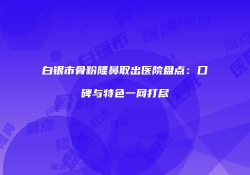 白银市骨粉隆鼻取出医院盘点：口碑与特色一网打尽