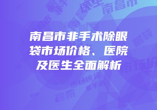 南昌市非手术除眼袋市场价格、医院及医生全面解析