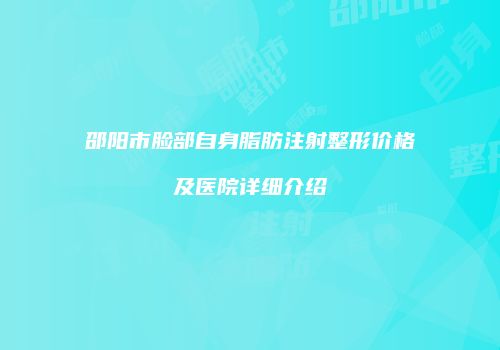 邵阳市脸部自身脂肪注射整形价格及医院详细介绍
