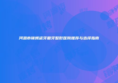 河源市镶烤瓷牙磨牙整形医院推荐与选择指南