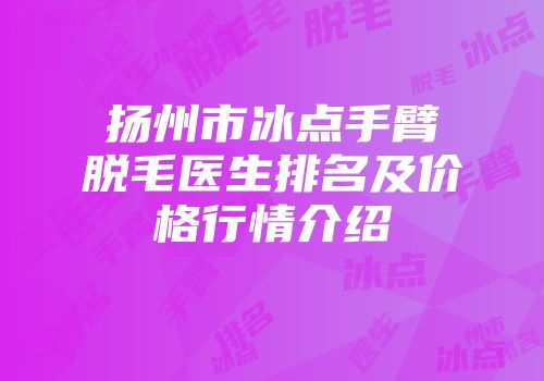 扬州市冰点手臂脱毛医生排名及价格行情介绍