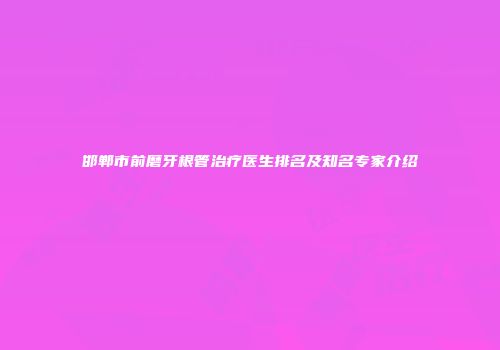 邯郸市前磨牙根管治疗医生排名及知名专家介绍