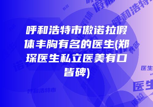 呼和浩特市傲诺拉假体丰胸有名的医生(郑琛医生私立医美有口皆碑)