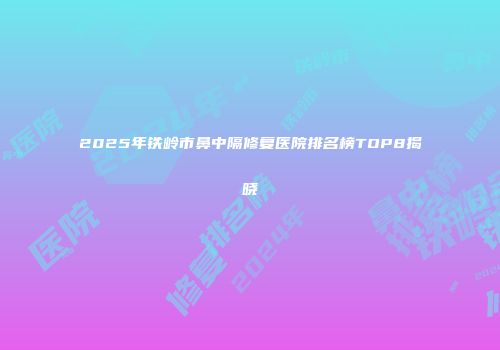 2025年铁岭市鼻中隔修复医院排名榜TOP8揭晓