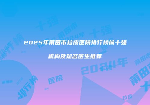 2025年莆田市拉皮医院排行榜前十强机构及知名医生推荐