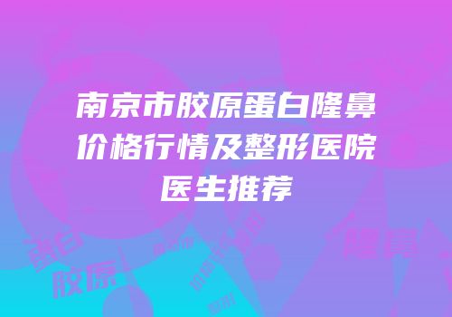 南京市胶原蛋白隆鼻价格行情及整形医院医生推荐