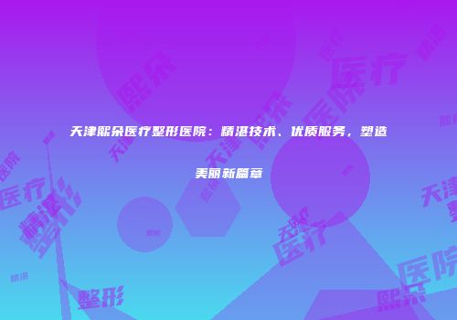 天津熙朵医疗整形医院：精湛技术、优质服务，塑造美丽新篇章