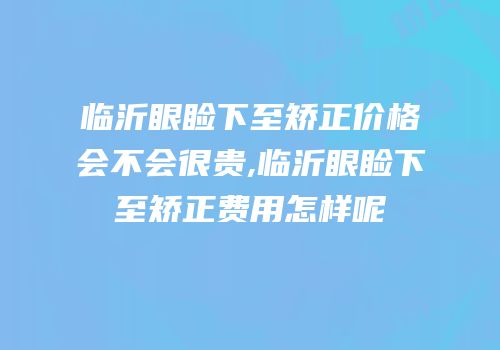 临沂眼睑下至矫正价格会不会很贵,临沂眼睑下至矫正费用怎样呢