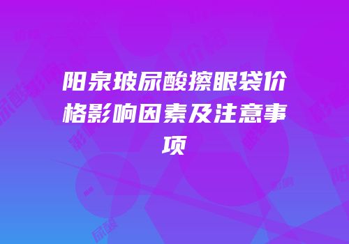 阳泉玻尿酸擦眼袋价格影响因素及注意事项